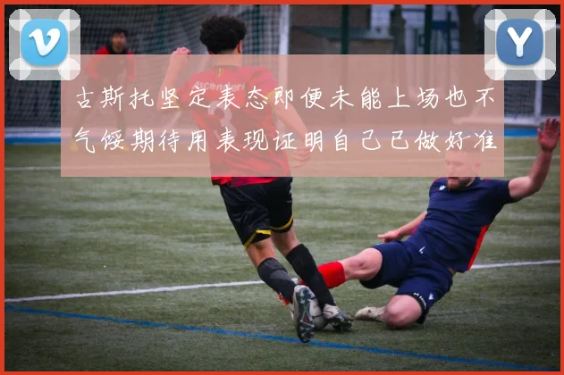 古斯托坚定表态即便未能上场也不气馁期待用表现证明自己已做好准备
