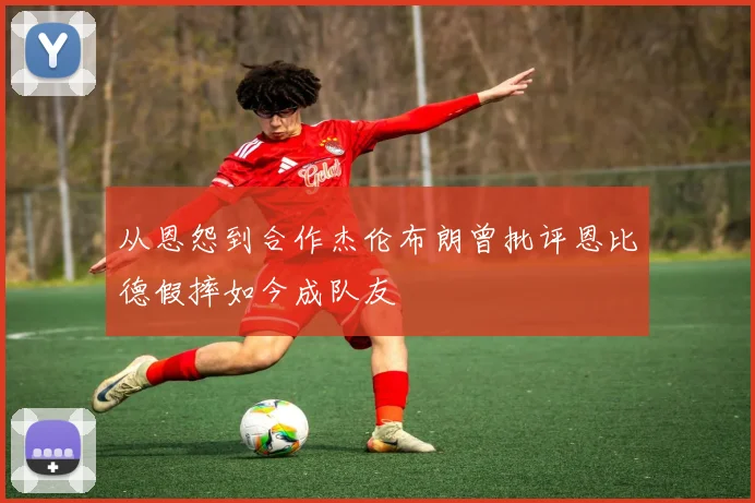 从恩怨到合作杰伦布朗曾批评恩比德假摔如今成队友