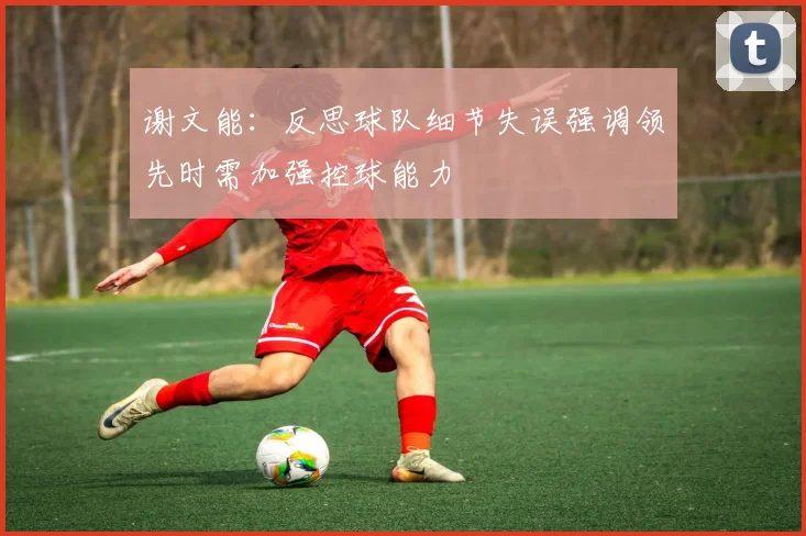 谢文能：反思球队细节失误强调领先时需加强控球能力