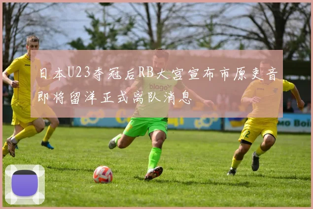 日本U23夺冠后RB大宫宣布市原吏音即将留洋正式离队消息