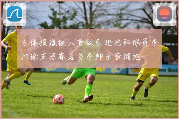 东体报道铁人曾欲引进沈阳球员李帅徐正源赛后与李帅亲密拥抱