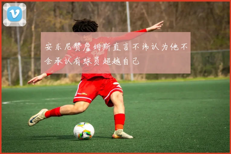安东尼赞詹姆斯直言不讳认为他不会承认有球员超越自己