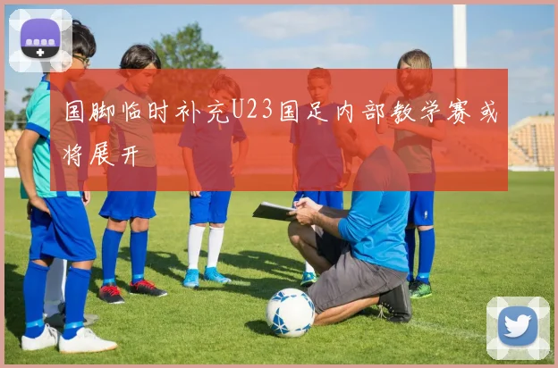 国脚临时补充U23国足内部教学赛或将展开