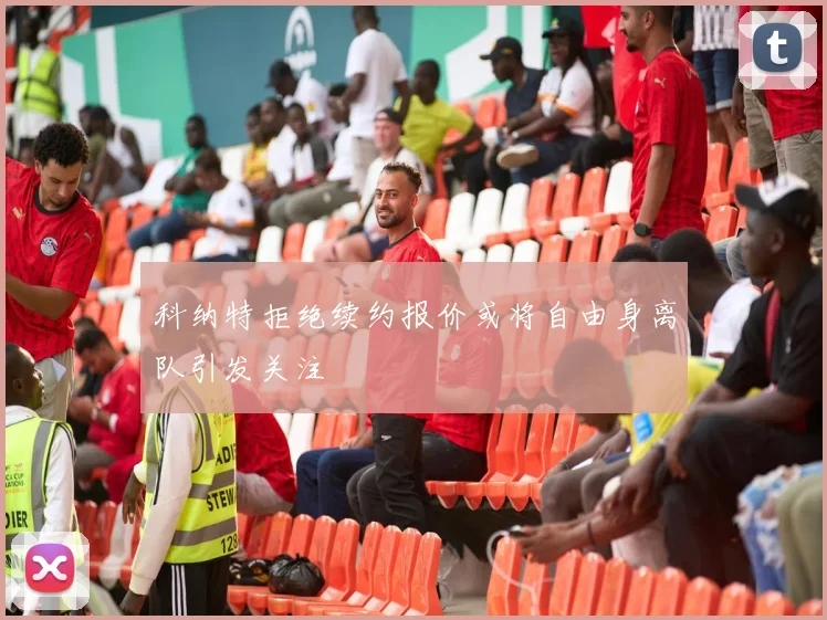 科纳特拒绝续约报价或将自由身离队引发关注