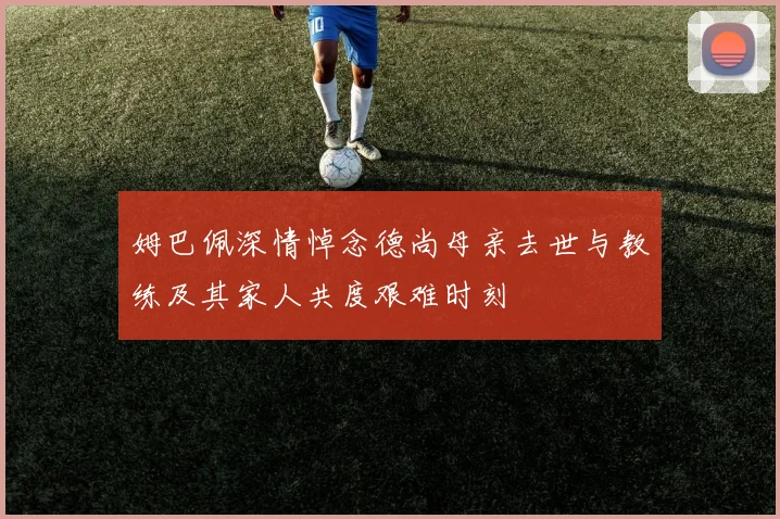姆巴佩深情悼念德尚母亲去世与教练及其家人共度艰难时刻