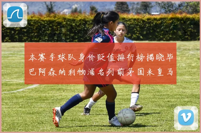 本赛季球队身价贬值排行榜揭晓毕巴阿森纳利物浦名列前茅国米皇马紧随其后