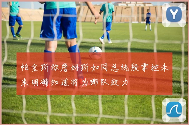 帕金斯称詹姆斯如同总统般掌控未来明确知道将为哪队效力