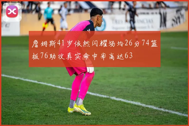 詹姆斯41岁依然闪耀场均26分74篮板76助攻真实命中率高达63
