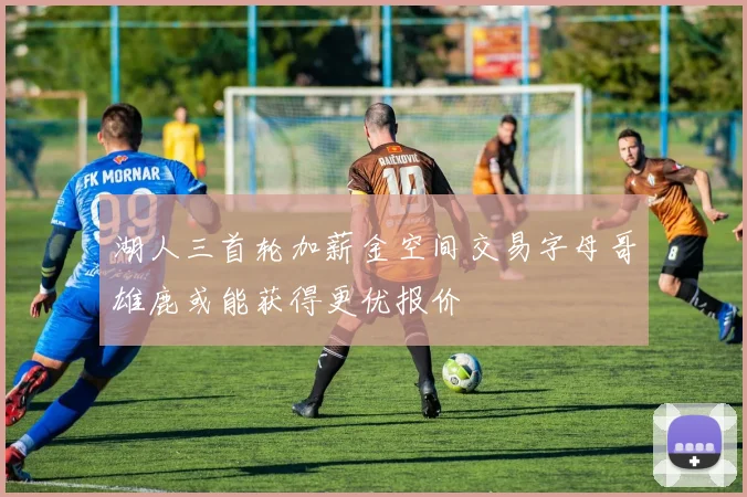 湖人三首轮加薪金空间交易字母哥雄鹿或能获得更优报价