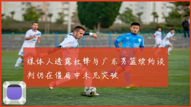 媒体人透露杜锋与广东男篮续约谈判仍在僵局中未见突破
