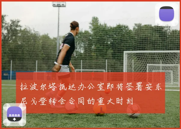 拉波尔塔抵达办公室即将签署安东尼戈登转会合同的重大时刻
