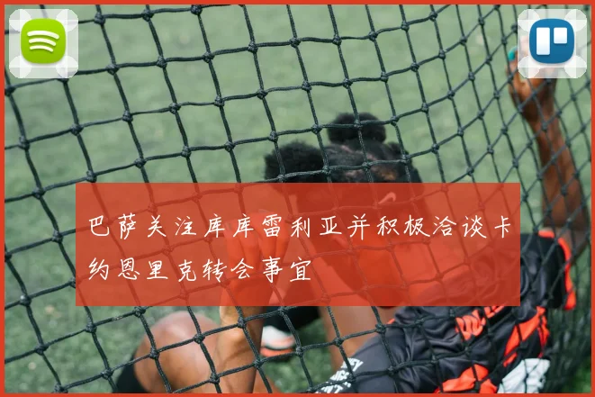巴萨关注库库雷利亚并积极洽谈卡约恩里克转会事宜