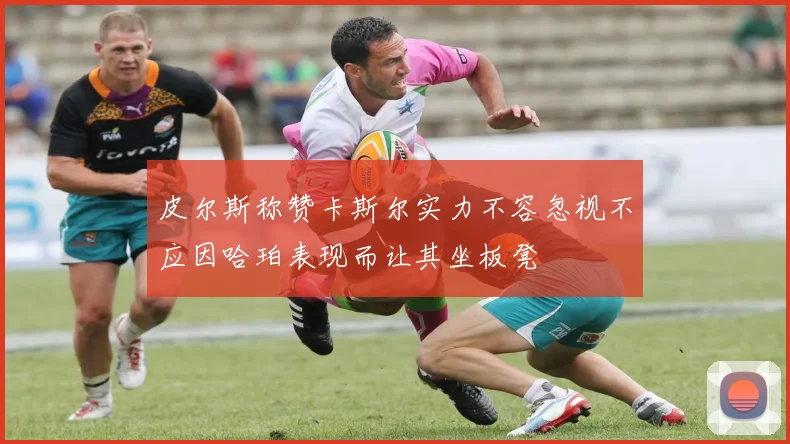 皮尔斯称赞卡斯尔实力不容忽视不应因哈珀表现而让其坐板凳