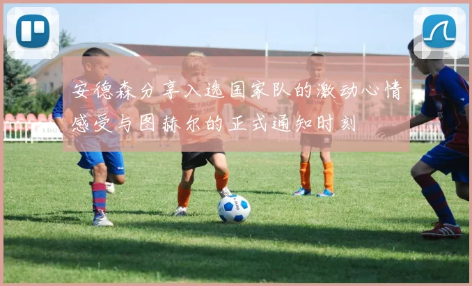 安德森分享入选国家队的激动心情感受与图赫尔的正式通知时刻