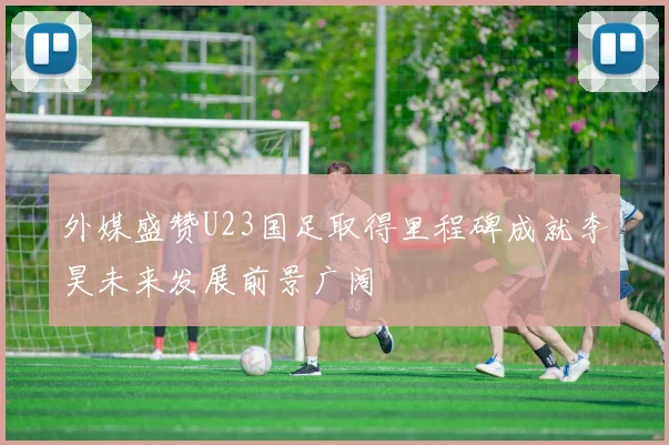 外媒盛赞U23国足取得里程碑成就李昊未来发展前景广阔