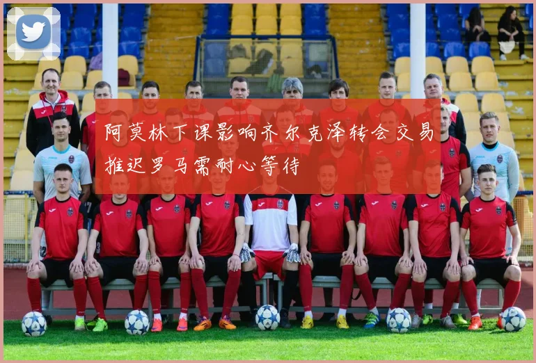 阿莫林下课影响齐尔克泽转会交易推迟罗马需耐心等待