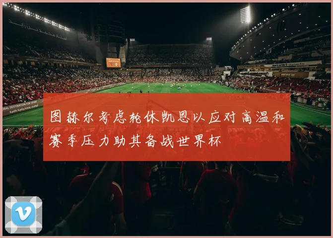 图赫尔考虑轮休凯恩以应对高温和赛季压力助其备战世界杯