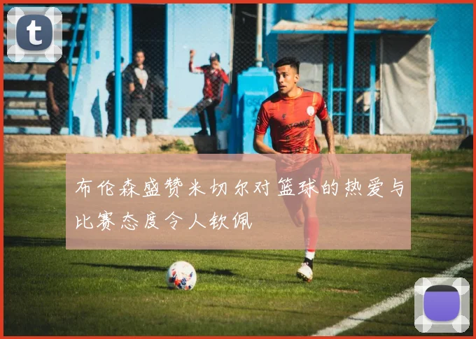 布伦森盛赞米切尔对篮球的热爱与比赛态度令人钦佩