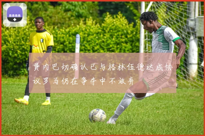 费内巴切确认已与格林伍德达成协议罗马仍在争夺中不放弃