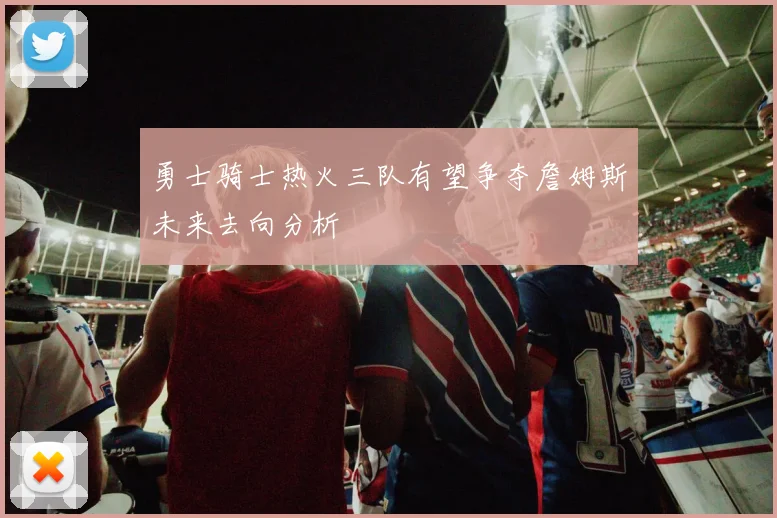 勇士骑士热火三队有望争夺詹姆斯未来去向分析