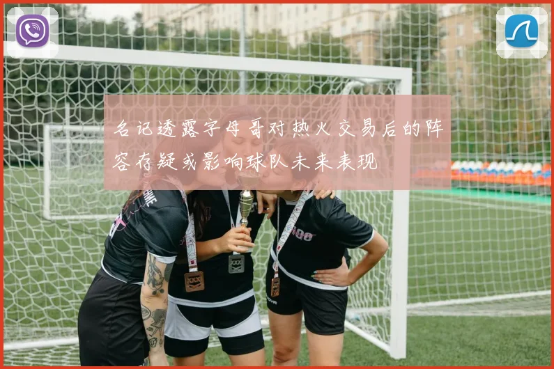 名记透露字母哥对热火交易后的阵容存疑或影响球队未来表现