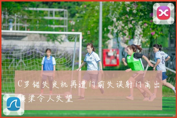 C罗错失良机再遭门前失误射门高出横梁令人失望