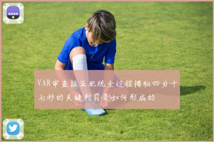 VAR审查拉亚犯规全过程揭秘四分十七秒的关键判罚是如何形成的