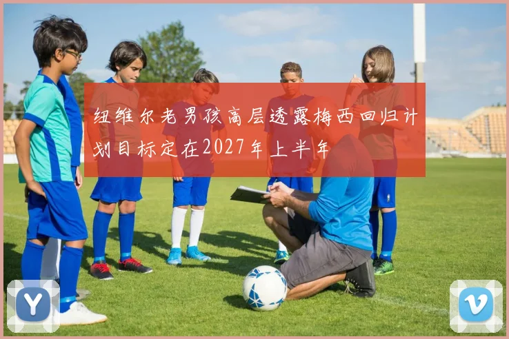 纽维尔老男孩高层透露梅西回归计划目标定在2027年上半年