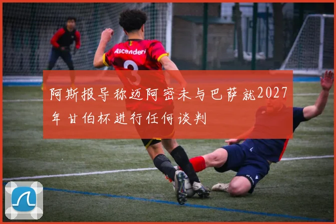 阿斯报导称迈阿密未与巴萨就2027年甘伯杯进行任何谈判