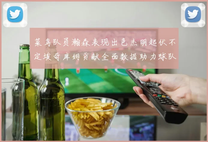 菜鸟队员瀚森表现出色杰明起伏不定埃奇库姆贡献全面数据助力球队