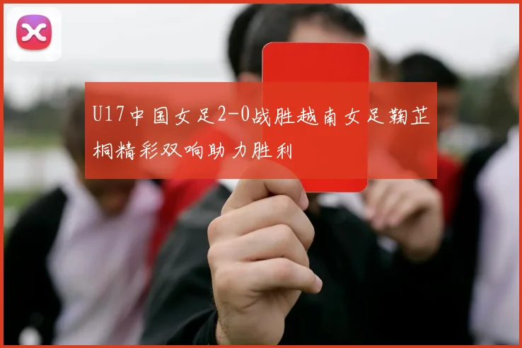 U17中国女足2-0战胜越南女足鞠芷桐精彩双响助力胜利