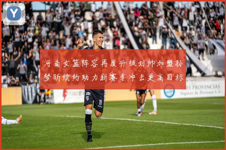 河南女篮阵容再度升级刘帅加盟孙梦昕续约助力新赛季冲击更高目标