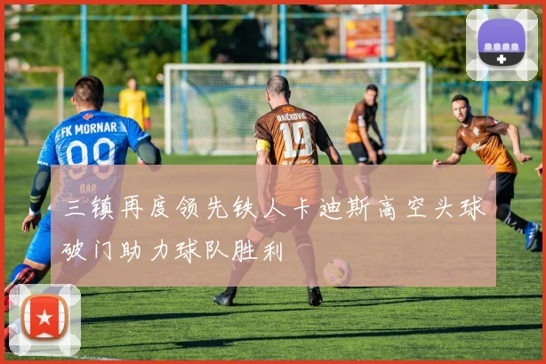 三镇再度领先铁人卡迪斯高空头球破门助力球队胜利