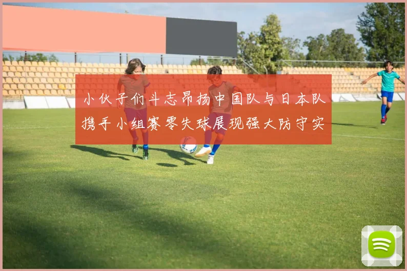 小伙子们斗志昂扬中国队与日本队携手小组赛零失球展现强大防守实力