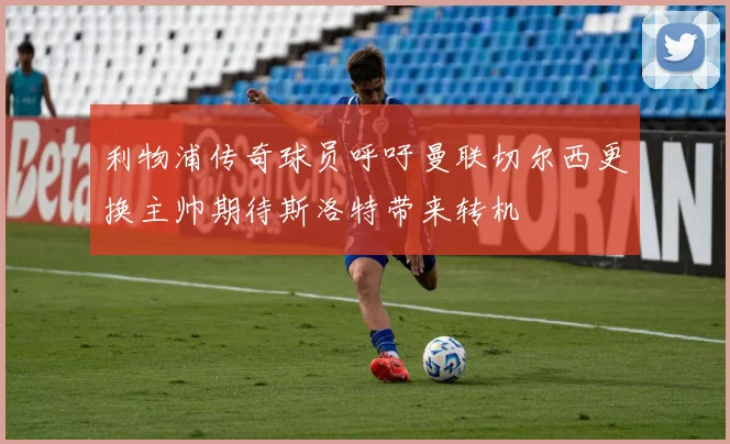 利物浦传奇球员呼吁曼联切尔西更换主帅期待斯洛特带来转机