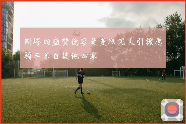 斯塔姆盛赞德容是曼联完美引援愿骑车亲自接他回家