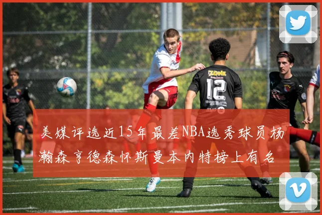 美媒评选近15年最差NBA选秀球员杨瀚森亨德森怀斯曼本内特榜上有名