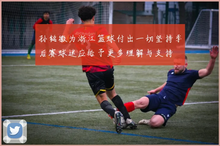孙铭徽为浙江篮球付出一切坚持季后赛球迷应给予更多理解与支持
